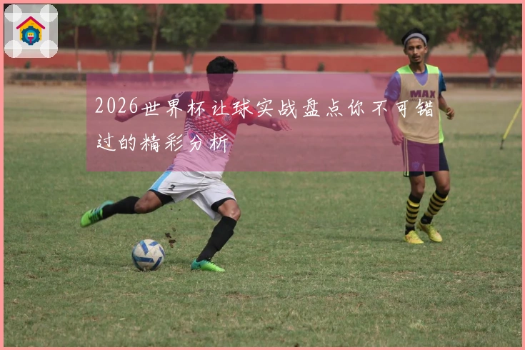 2026世界杯让球实战盘点你不可错过的精彩分析